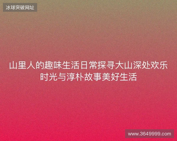 山里人的趣味生活日常探寻大山深处欢乐时光与淳朴故事美好生活 山里人的趣味生活日常探寻大山深处欢乐时光与淳朴故事美好生活