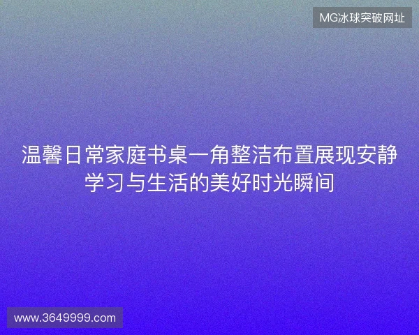 温馨日常家庭书桌一角整洁布置展现安静学习与生活的美好时光瞬间 温馨日常家庭书桌一角整洁布置展现安静学习与生活的美好时光瞬间