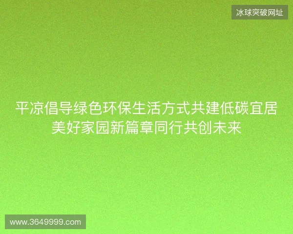 平凉倡导绿色环保生活方式共建低碳宜居美好家园新篇章同行共创未来 平凉倡导绿色环保生活方式共建低碳宜居美好家园新篇章同行共创未来